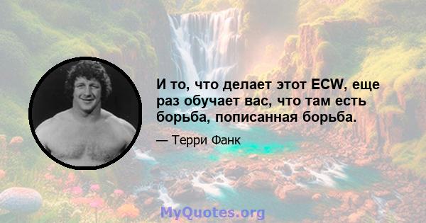 И то, что делает этот ECW, еще раз обучает вас, что там есть борьба, пописанная борьба.