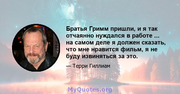 Братья Гримм пришли, и я так отчаянно нуждался в работе ... на самом деле я должен сказать, что мне нравится фильм, я не буду извиняться за это.