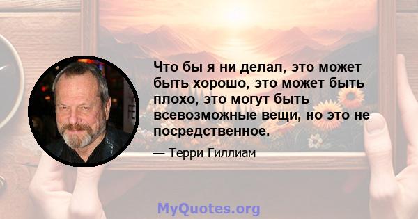 Что бы я ни делал, это может быть хорошо, это может быть плохо, это могут быть всевозможные вещи, но это не посредственное.