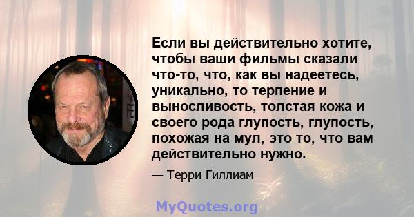 Если вы действительно хотите, чтобы ваши фильмы сказали что-то, что, как вы надеетесь, уникально, то терпение и выносливость, толстая кожа и своего рода глупость, глупость, похожая на мул, это то, что вам действительно