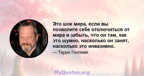 Это шок мира, если вы позволите себе отключиться от мира и забыть, что он там, как это шумно, насколько он занят, насколько это инвазивно.