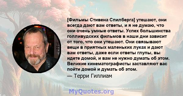 [Фильмы Стивена Спилберга] утешают, они всегда дают вам ответы, и я не думаю, что они очень умные ответы. Успех большинства голливудских фильмов в наши дни зависит от того, что они утешают. Они связывают вещи в приятных 