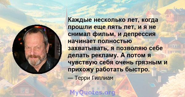 Каждые несколько лет, когда прошли еще пять лет, и я не снимал фильм, и депрессия начинает полностью захватывать, я позволяю себе делать рекламу. А потом я чувствую себя очень грязным и прихожу работать быстро.