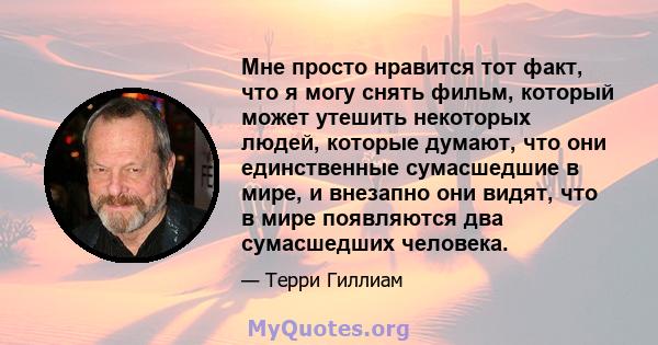 Мне просто нравится тот факт, что я могу снять фильм, который может утешить некоторых людей, которые думают, что они единственные сумасшедшие в мире, и внезапно они видят, что в мире появляются два сумасшедших человека.