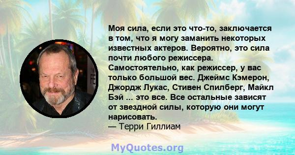 Моя сила, если это что-то, заключается в том, что я могу заманить некоторых известных актеров. Вероятно, это сила почти любого режиссера. Самостоятельно, как режиссер, у вас только большой вес. Джеймс Кэмерон, Джордж