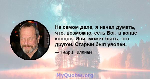 На самом деле, я начал думать, что, возможно, есть Бог, в конце концов. Или, может быть, это другой. Старый был уволен.