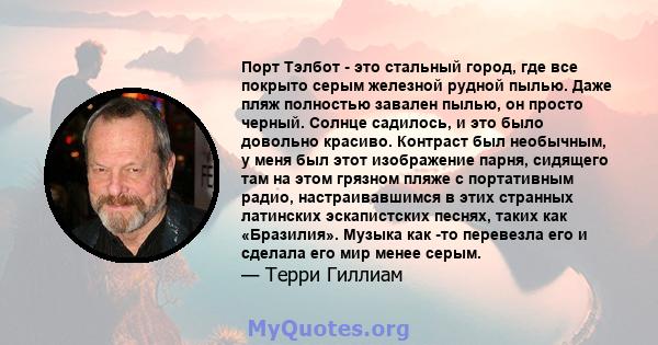 Порт Тэлбот - это стальный город, где все покрыто серым железной рудной пылью. Даже пляж полностью завален пылью, он просто черный. Солнце садилось, и это было довольно красиво. Контраст был необычным, у меня был этот