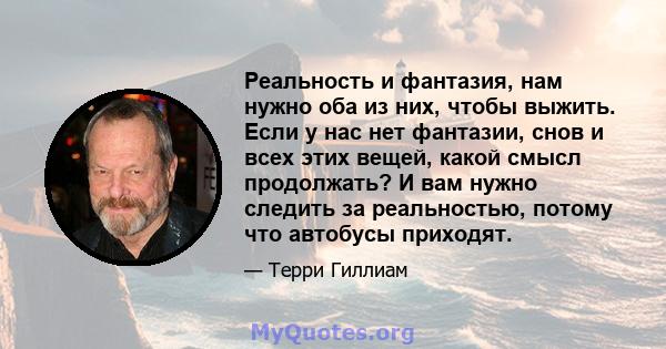 Реальность и фантазия, нам нужно оба из них, чтобы выжить. Если у нас нет фантазии, снов и всех этих вещей, какой смысл продолжать? И вам нужно следить за реальностью, потому что автобусы приходят.