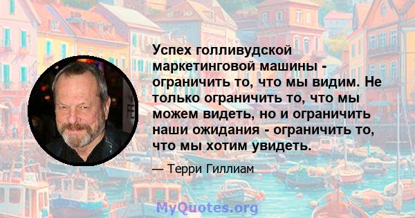 Успех голливудской маркетинговой машины - ограничить то, что мы видим. Не только ограничить то, что мы можем видеть, но и ограничить наши ожидания - ограничить то, что мы хотим увидеть.