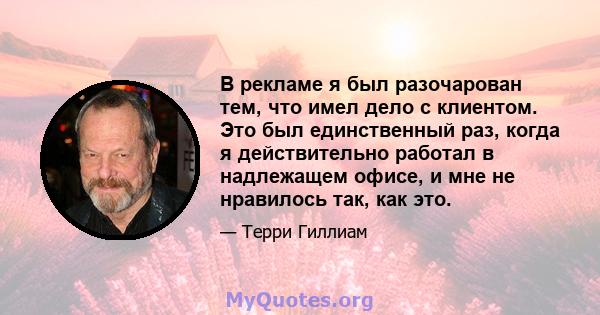 В рекламе я был разочарован тем, что имел дело с клиентом. Это был единственный раз, когда я действительно работал в надлежащем офисе, и мне не нравилось так, как это.