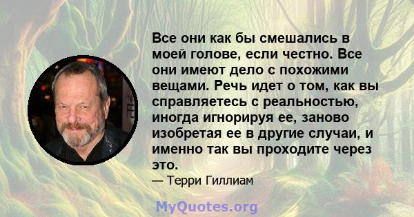 Все они как бы смешались в моей голове, если честно. Все они имеют дело с похожими вещами. Речь идет о том, как вы справляетесь с реальностью, иногда игнорируя ее, заново изобретая ее в другие случаи, и именно так вы