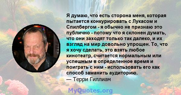 Я думаю, что есть сторона меня, которая пытается конкурировать с Лукасом и Спилбергом - я обычно не признаю это публично - потому что я склонен думать, что они заходят только так далеко, и их взгляд на мир довольно