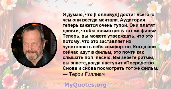 Я думаю, что [Голливуд] достиг всего, о чем они всегда мечтали. Аудитория теперь кажется очень тупой. Они платят деньги, чтобы посмотреть тот же фильм. Теперь, вы можете утверждать, что это потому, что это заставляет их 