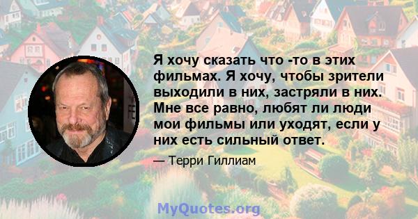 Я хочу сказать что -то в этих фильмах. Я хочу, чтобы зрители выходили в них, застряли в них. Мне все равно, любят ли люди мои фильмы или уходят, если у них есть сильный ответ.