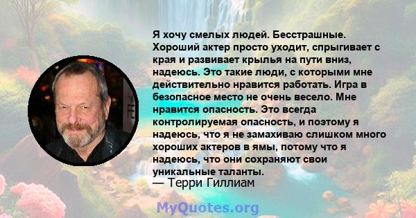 Я хочу смелых людей. Бесстрашные. Хороший актер просто уходит, спрыгивает с края и развивает крылья на пути вниз, надеюсь. Это такие люди, с которыми мне действительно нравится работать. Игра в безопасное место не очень 