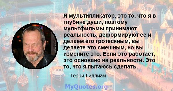 Я мультипликатор, это то, что я в глубине души, поэтому мультфильмы принимают реальность, деформируют ее и делаем его гротескным, вы делаете это смешным, но вы измените это. Если это работает, это основано на