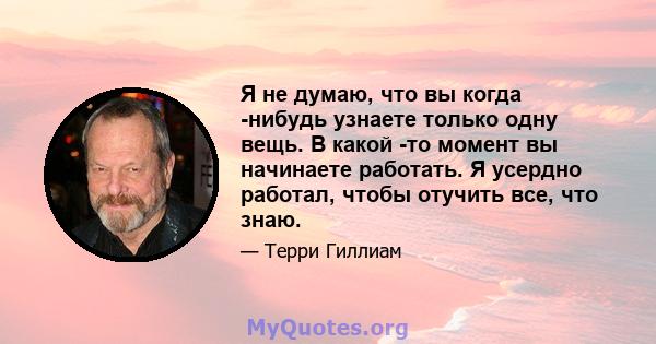 Я не думаю, что вы когда -нибудь узнаете только одну вещь. В какой -то момент вы начинаете работать. Я усердно работал, чтобы отучить все, что знаю.