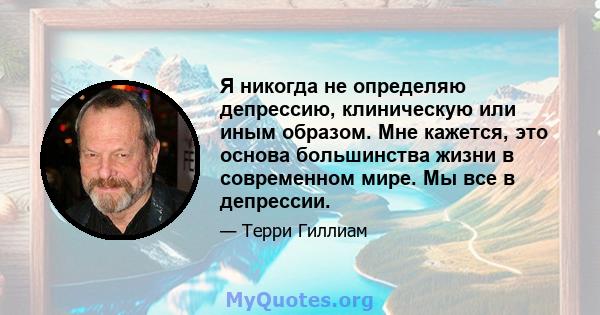 Я никогда не определяю депрессию, клиническую или иным образом. Мне кажется, это основа большинства жизни в современном мире. Мы все в депрессии.