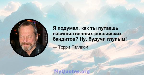 Я подумал, как ты путаешь насильственных российских бандитов? Ну, будучи глупым!