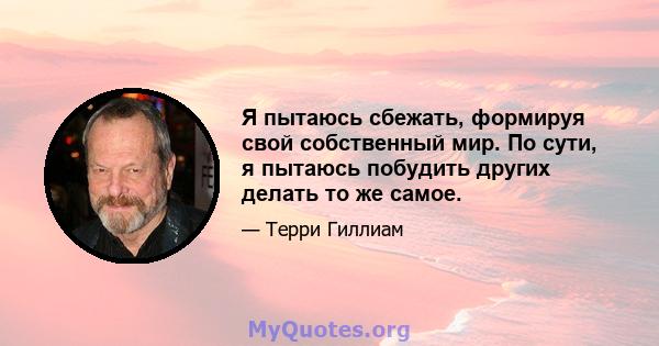 Я пытаюсь сбежать, формируя свой собственный мир. По сути, я пытаюсь побудить других делать то же самое.