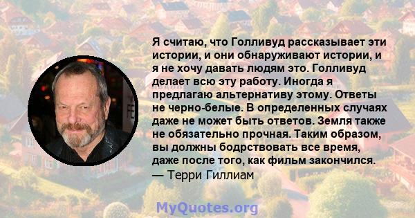 Я считаю, что Голливуд рассказывает эти истории, и они обнаруживают истории, и я не хочу давать людям это. Голливуд делает всю эту работу. Иногда я предлагаю альтернативу этому. Ответы не черно-белые. В определенных