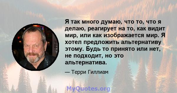 Я так много думаю, что то, что я делаю, реагирует на то, как видит мир, или как изображается мир. Я хотел предложить альтернативу этому. Будь то принято или нет, не подходит, но это альтернатива.