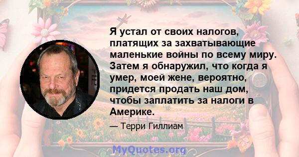 Я устал от своих налогов, платящих за захватывающие маленькие войны по всему миру. Затем я обнаружил, что когда я умер, моей жене, вероятно, придется продать наш дом, чтобы заплатить за налоги в Америке.