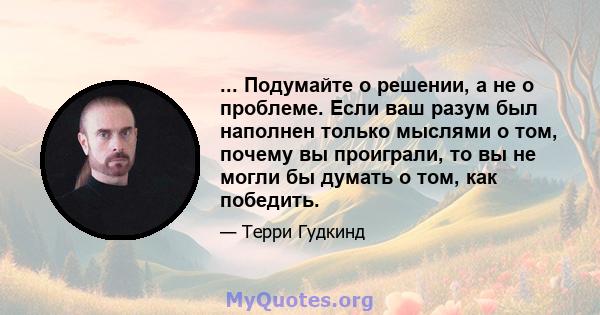 ... Подумайте о решении, а не о проблеме. Если ваш разум был наполнен только мыслями о том, почему вы проиграли, то вы не могли бы думать о том, как победить.