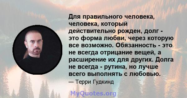 Для правильного человека, человека, который действительно рожден, долг - это форма любви, через которую все возможно. Обязанность - это не всегда отрицание вещей, а расширение их для других. Долга не всегда - рутина, но 