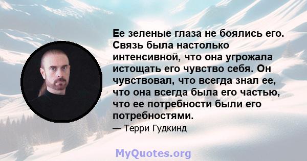 Ее зеленые глаза не боялись его. Связь была настолько интенсивной, что она угрожала истощать его чувство себя. Он чувствовал, что всегда знал ее, что она всегда была его частью, что ее потребности были его потребностями.