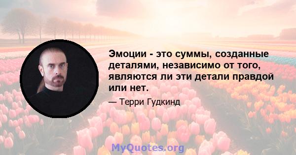 Эмоции - это суммы, созданные деталями, независимо от того, являются ли эти детали правдой или нет.