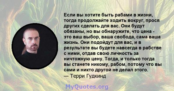 Если вы хотите быть рабами в жизни, тогда продолжайте ходить вокруг, прося других сделать для вас. Они будут обязаны, но вы обнаружите, что цена - это ваш выбор, ваша свобода, сама ваша жизнь. Они подойдут для вас, и в