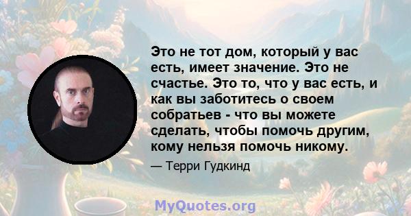 Это не тот дом, который у вас есть, имеет значение. Это не счастье. Это то, что у вас есть, и как вы заботитесь о своем собратьев - что вы можете сделать, чтобы помочь другим, кому нельзя помочь никому.