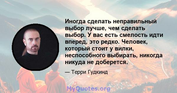 Иногда сделать неправильный выбор лучше, чем сделать выбор. У вас есть смелость идти вперед, это редко. Человек, который стоит у вилки, неспособного выбирать, никогда никуда не доберется.