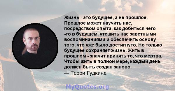 Жизнь - это будущее, а не прошлое. Прошлое может научить нас, посредством опыта, как добиться чего -то в будущем, утешить нас заветными воспоминаниями и обеспечить основу того, что уже было достигнуто. Но только будущее 