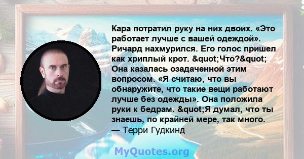 Кара потратил руку на них двоих. «Это работает лучше с вашей одеждой». Ричард нахмурился. Его голос пришел как хриплый крот. "Что?" Она казалась озадаченной этим вопросом. «Я считаю, что вы обнаружите, что