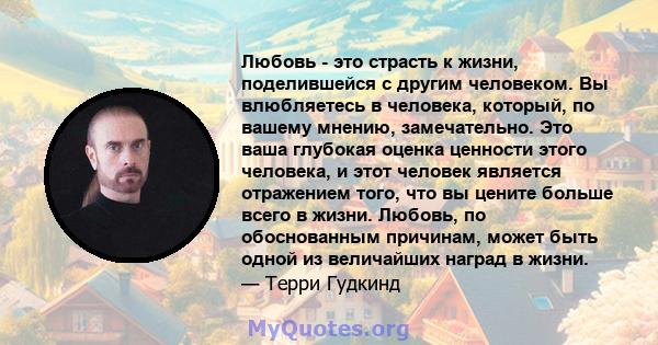 Любовь - это страсть к жизни, поделившейся с другим человеком. Вы влюбляетесь в человека, который, по вашему мнению, замечательно. Это ваша глубокая оценка ценности этого человека, и этот человек является отражением