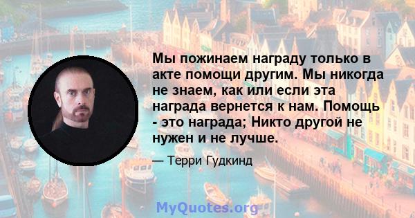 Мы пожинаем награду только в акте помощи другим. Мы никогда не знаем, как или если эта награда вернется к нам. Помощь - это награда; Никто другой не нужен и не лучше.