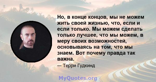 Но, в конце концов, мы не можем жить своей жизнью, что, если и если только. Мы можем сделать только лучшее, что мы можем, в меру своих возможностей, основываясь на том, что мы знаем. Вот почему правда так важна.