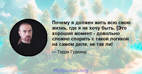 Почему я должен жить всю свою жизнь, где я не хочу быть. [Это хороший момент - довольно сложно спорить с такой логикой на самом деле, не так ли!