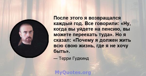 После этого я возвращался каждый год. Все говорили: «Ну, когда вы уйдете на пенсию, вы можете переехать туда». Но я сказал: «Почему я должен жить всю свою жизнь, где я не хочу быть».