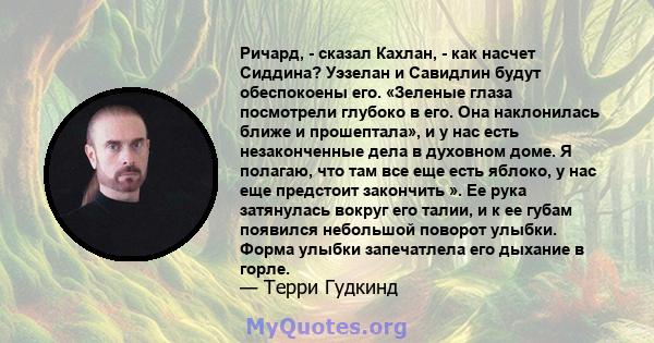 Ричард, - сказал Кахлан, - как насчет Сиддина? Уэзелан и Савидлин будут обеспокоены его. «Зеленые глаза посмотрели глубоко в его. Она наклонилась ближе и прошептала», и у нас есть незаконченные дела в духовном доме. Я