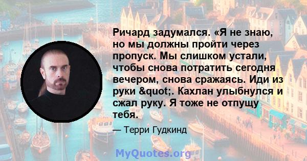 Ричард задумался. «Я не знаю, но мы должны пройти через пропуск. Мы слишком устали, чтобы снова потратить сегодня вечером, снова сражаясь. Иди из руки ". Кахлан улыбнулся и сжал руку. Я тоже не отпущу тебя.