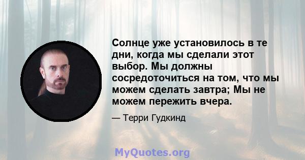 Солнце уже установилось в те дни, когда мы сделали этот выбор. Мы должны сосредоточиться на том, что мы можем сделать завтра; Мы не можем пережить вчера.