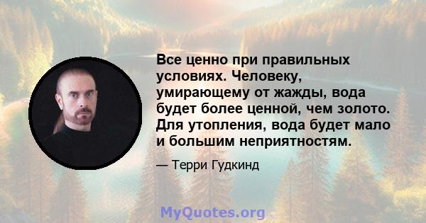 Все ценно при правильных условиях. Человеку, умирающему от жажды, вода будет более ценной, чем золото. Для утопления, вода будет мало и большим неприятностям.