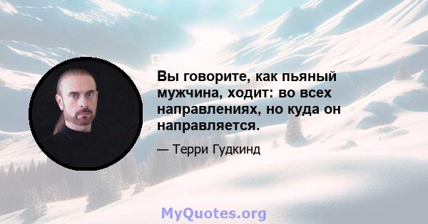 Вы говорите, как пьяный мужчина, ходит: во всех направлениях, но куда он направляется.