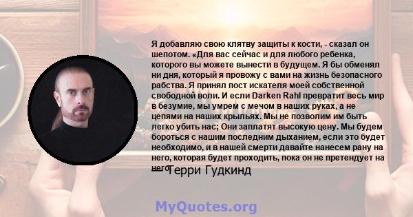 Я добавляю свою клятву защиты к кости, - сказал он шепотом. «Для вас сейчас и для любого ребенка, которого вы можете вынести в будущем. Я бы обменял ни дня, который я провожу с вами на жизнь безопасного рабства. Я