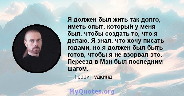 Я должен был жить так долго, иметь опыт, который у меня был, чтобы создать то, что я делаю. Я знал, что хочу писать годами, но я должен был быть готов, чтобы я не взорвал это. Переезд в Мэн был последним шагом.