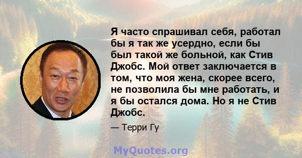 Я часто спрашивал себя, работал бы я так же усердно, если бы был такой же больной, как Стив Джобс. Мой ответ заключается в том, что моя жена, скорее всего, не позволила бы мне работать, и я бы остался дома. Но я не Стив 