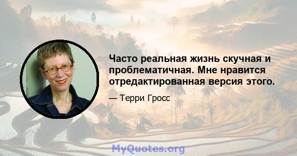 Часто реальная жизнь скучная и проблематичная. Мне нравится отредактированная версия этого.